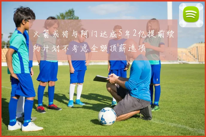 火箭或将与阿门达成5年2亿提前续约计划不考虑全额顶薪选项