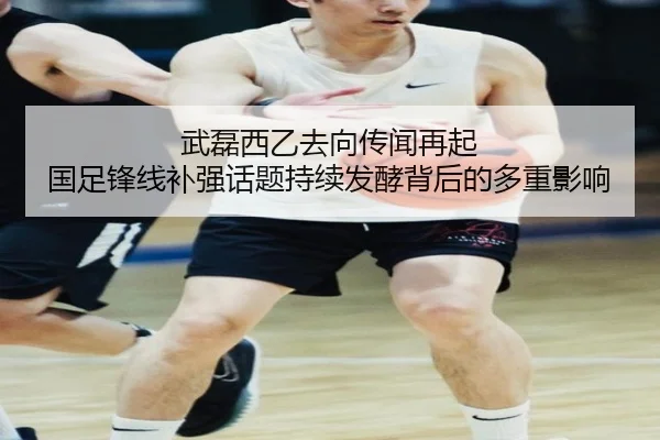 武磊西乙去向传闻再起 国足锋线补强话题持续发酵背后的多重影响