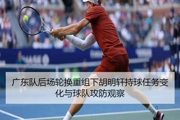 广东队后场轮换重组下胡明轩持球任务变化与球队攻防观察